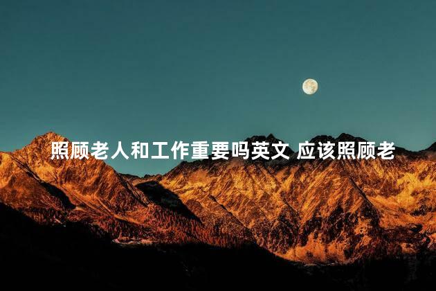 照顾老人和工作重要吗英文 应该照顾老人还是工作